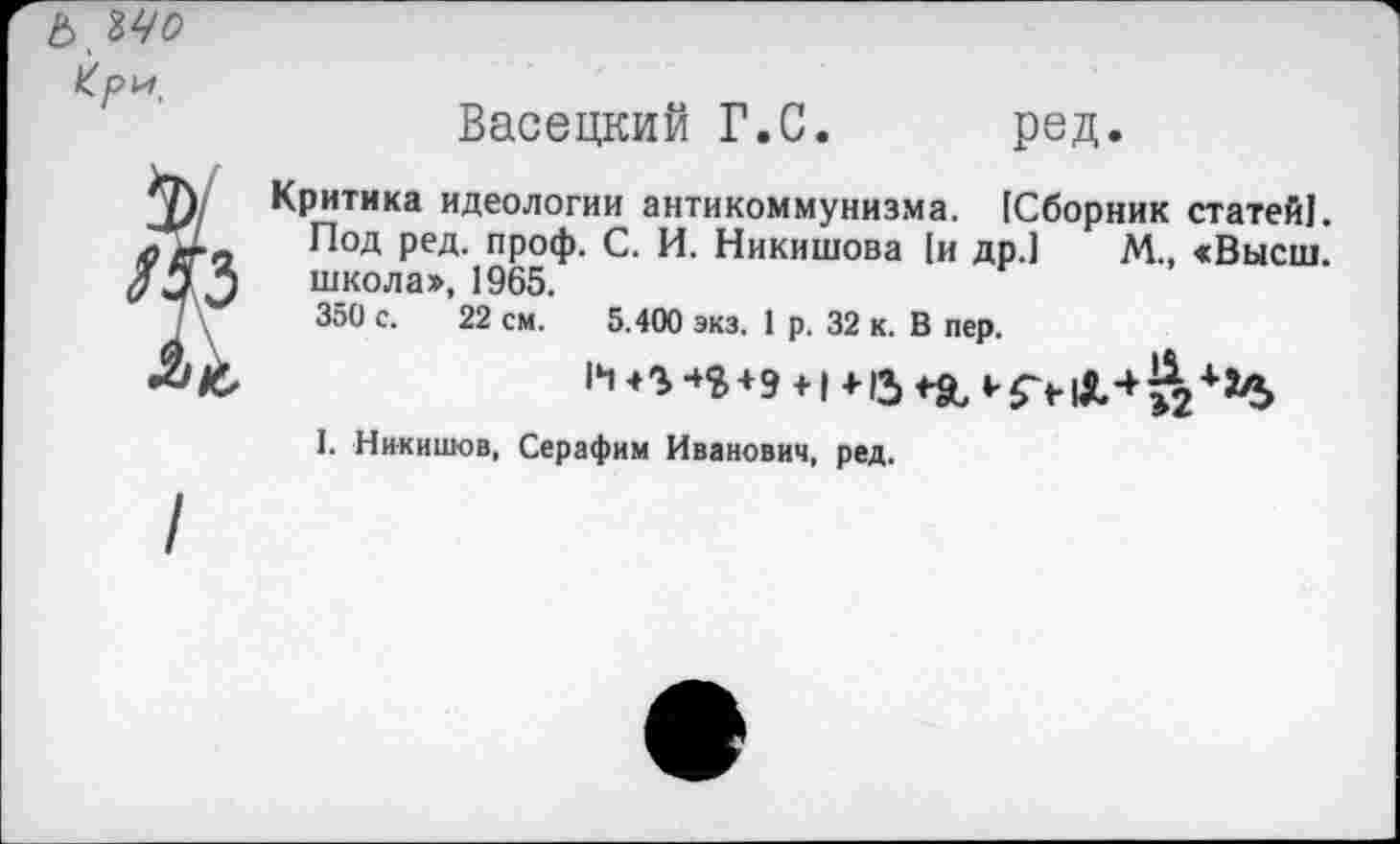 ﻿ЪЪЧо Кри.
Васецкий Г.С. ред.
Критика идеологии антикоммунизма. [Сборник статей!. Под ред. проф. С. И. Никишова [и др.] М., «Высш, школа», 1965.
350 с. 22 см. 5.400 экз. 1 р. 32 к. В пер.
И	+ 9 +1 +15	‘'5Ч&4?2+3^>
1. Никишов, Серафим Иванович, ред.